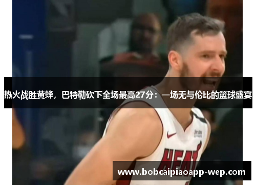 热火战胜黄蜂，巴特勒砍下全场最高27分：一场无与伦比的篮球盛宴