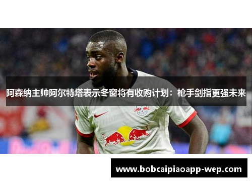 阿森纳主帅阿尔特塔表示冬窗将有收购计划：枪手剑指更强未来