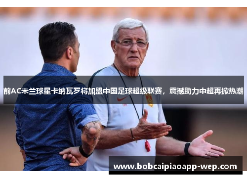 前AC米兰球星卡纳瓦罗将加盟中国足球超级联赛，震撼助力中超再掀热潮