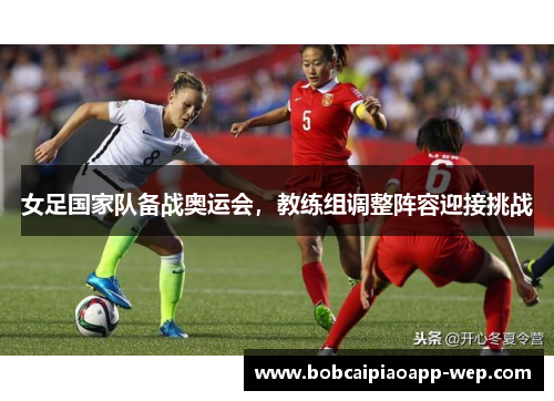 女足国家队备战奥运会，教练组调整阵容迎接挑战