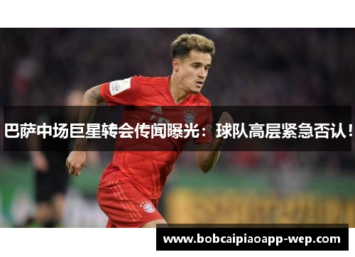 巴萨中场巨星转会传闻曝光：球队高层紧急否认！
