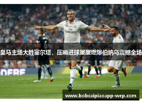 皇马主场大胜塞尔塔，压哨进球屡屡燃爆伯纳乌震撼全场