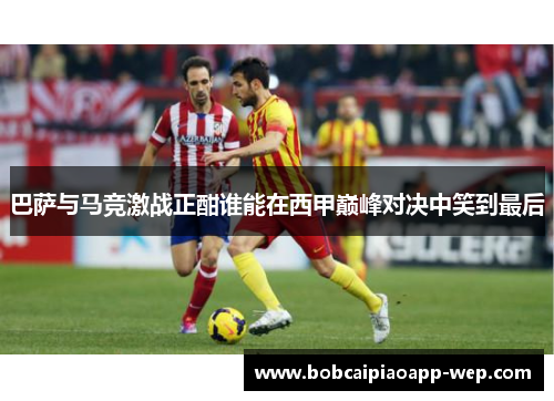 巴萨与马竞激战正酣谁能在西甲巅峰对决中笑到最后