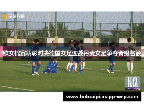 欧女锦赛精彩对决德国女足迎战丹麦女足争夺晋级名额